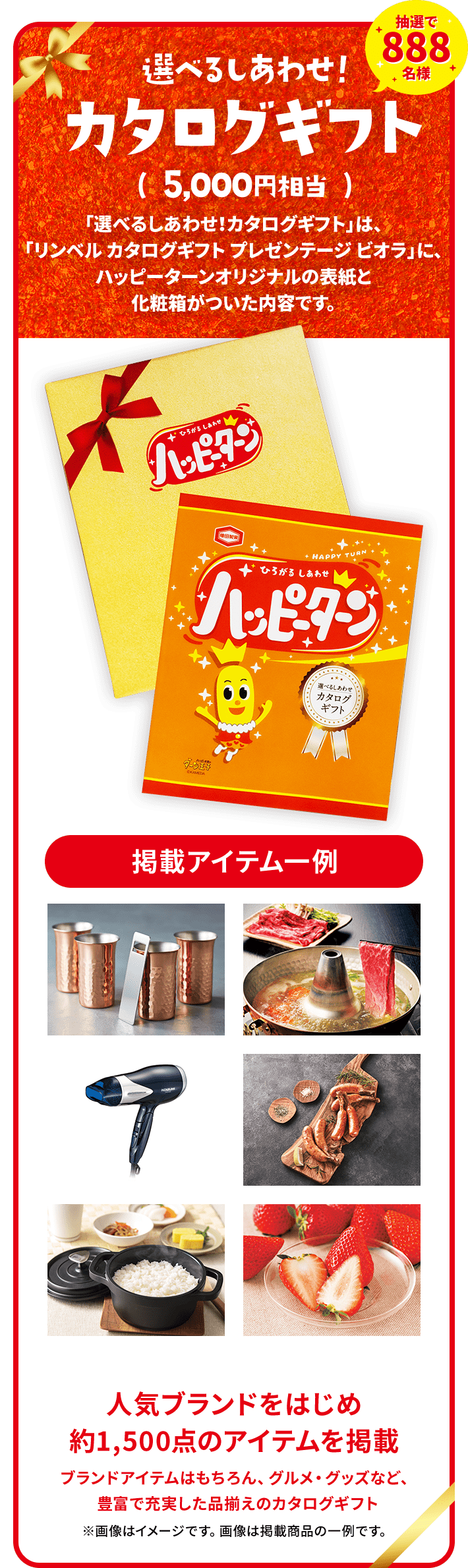 抽選で888名様選べるしあわせ！カタログギフト( 5,000円相当 )「選べるしあわせ！カタログギフト」は、「リンベル カタログギフト プレゼンテージ ビオラ」に、ハッピーターンオリジナルの表紙と化粧箱がついた内容です。人気ブランドをはじめ約1,500点のアイテムを掲載ブランドアイテムはもちろん、グルメ・グッズなど、豊富で充実した品揃えのカタログギフト